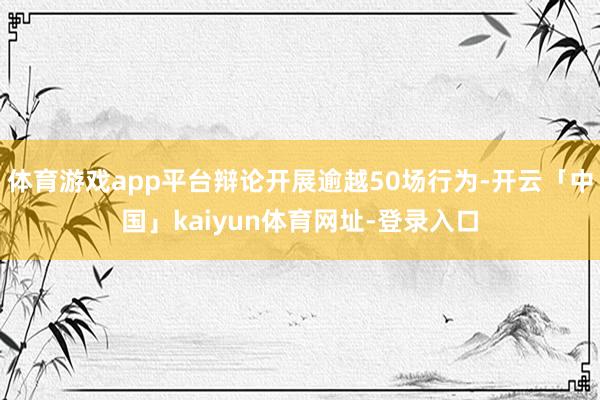体育游戏app平台辩论开展逾越50场行为-开云「中国」kaiyun体育网址-登录入口