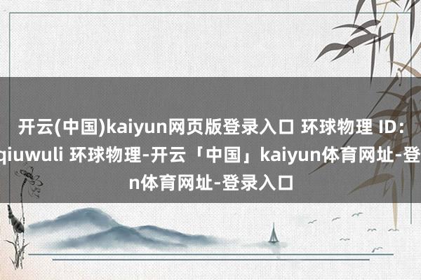 开云(中国)kaiyun网页版登录入口 环球物理 ID：huanqiuwuli 环球物理-开云「中国」kaiyun体育网址-登录入口