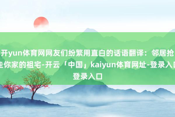 开yun体育网网友们纷繁用直白的话语翻译：邻居抢走你家的祖宅-开云「中国」kaiyun体育网址-登录入口