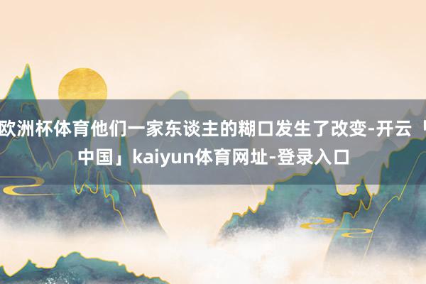 欧洲杯体育他们一家东谈主的糊口发生了改变-开云「中国」kaiyun体育网址-登录入口