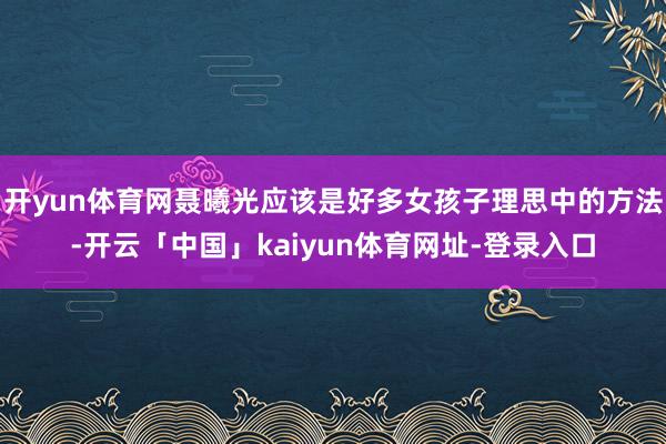 开yun体育网聂曦光应该是好多女孩子理思中的方法-开云「中国」kaiyun体育网址-登录入口