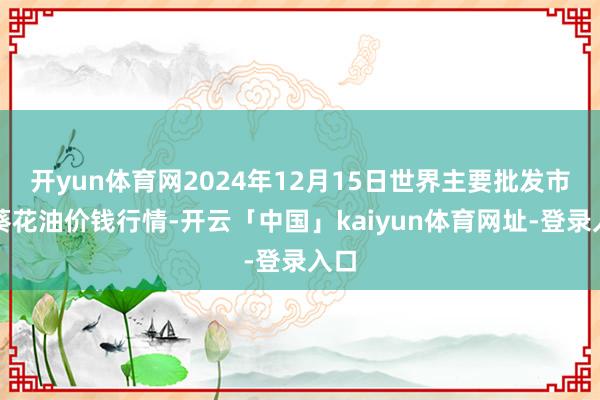 开yun体育网2024年12月15日世界主要批发市集葵花油价钱行情-开云「中国」kaiyun体育网址-登录入口