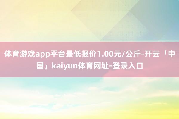 体育游戏app平台最低报价1.00元/公斤-开云「中国」kaiyun体育网址-登录入口