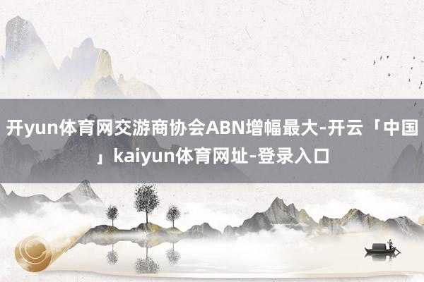 开yun体育网交游商协会ABN增幅最大-开云「中国」kaiyun体育网址-登录入口