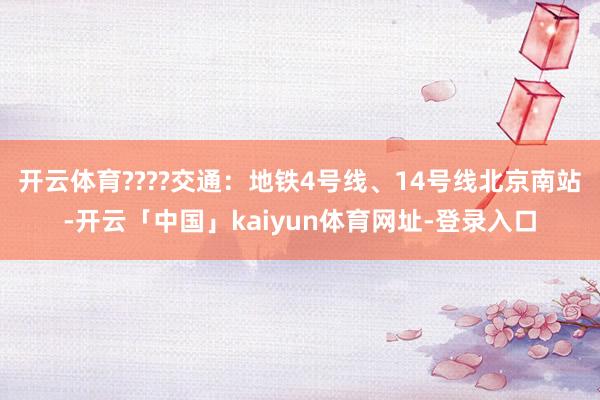 开云体育????交通：地铁4号线、14号线北京南站-开云「中国」kaiyun体育网址-登录入口