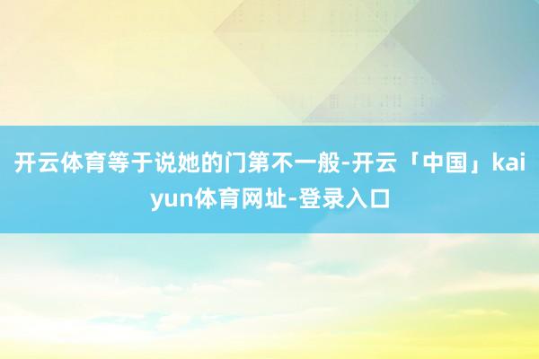 开云体育等于说她的门第不一般-开云「中国」kaiyun体育网址-登录入口