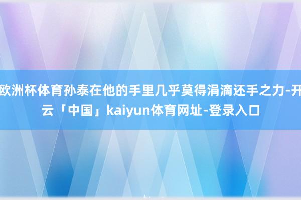 欧洲杯体育孙泰在他的手里几乎莫得涓滴还手之力-开云「中国」kaiyun体育网址-登录入口