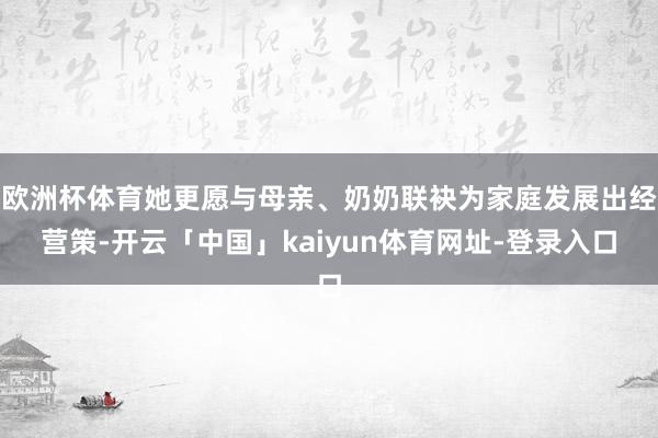 欧洲杯体育她更愿与母亲、奶奶联袂为家庭发展出经营策-开云「中国」kaiyun体育网址-登录入口