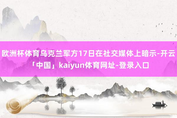 欧洲杯体育乌克兰军方17日在社交媒体上暗示-开云「中国」kaiyun体育网址-登录入口