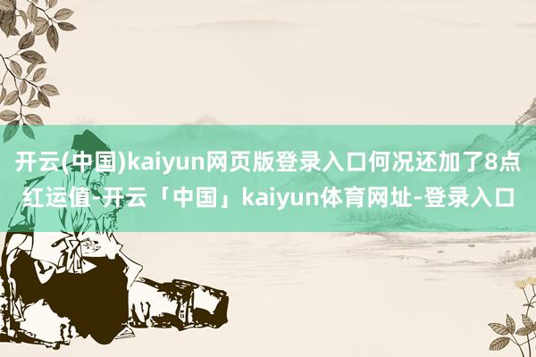 开云(中国)kaiyun网页版登录入口何况还加了8点红运值-开云「中国」kaiyun体育网址-登录入口