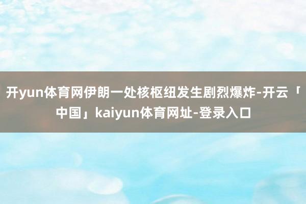 开yun体育网伊朗一处核枢纽发生剧烈爆炸-开云「中国」kaiyun体育网址-登录入口