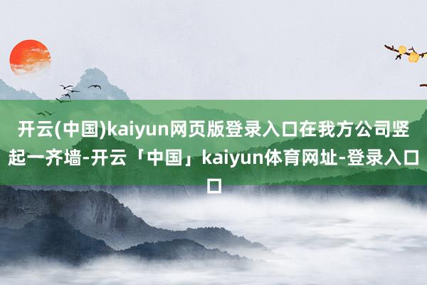 开云(中国)kaiyun网页版登录入口在我方公司竖起一齐墙-开云「中国」kaiyun体育网址-登录入口