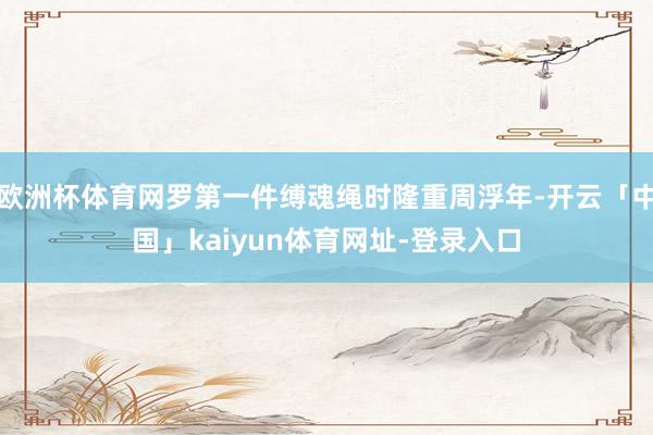 欧洲杯体育网罗第一件缚魂绳时隆重周浮年-开云「中国」kaiyun体育网址-登录入口