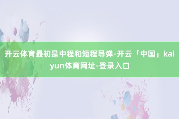 开云体育最初是中程和短程导弹-开云「中国」kaiyun体育网址-登录入口