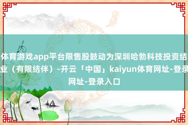 体育游戏app平台限售股鼓动为深圳哈勃科技投资结伴企业（有限结伴）-开云「中国」kaiyun体育网址-登录入口