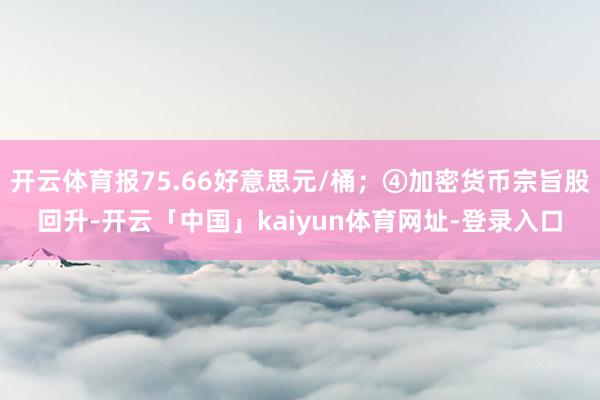 开云体育报75.66好意思元/桶；④加密货币宗旨股回升-开云「中国」kaiyun体育网址-登录入口