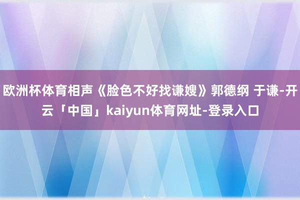 欧洲杯体育相声《脸色不好找谦嫂》郭德纲 于谦-开云「中国」kaiyun体育网址-登录入口