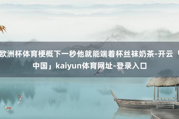 欧洲杯体育梗概下一秒他就能端着杯丝袜奶茶-开云「中国」kaiyun体育网址-登录入口