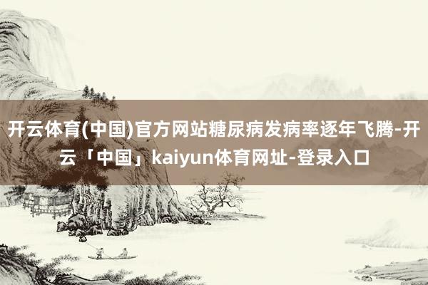 开云体育(中国)官方网站糖尿病发病率逐年飞腾-开云「中国」kaiyun体育网址-登录入口