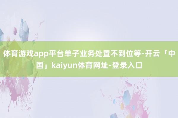 体育游戏app平台单子业务处置不到位等-开云「中国」kaiyun体育网址-登录入口