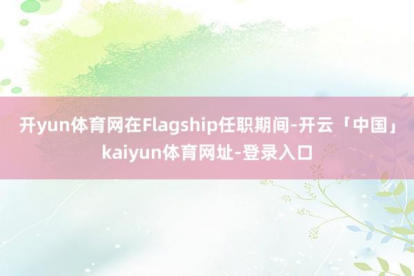 开yun体育网在Flagship任职期间-开云「中国」kaiyun体育网址-登录入口