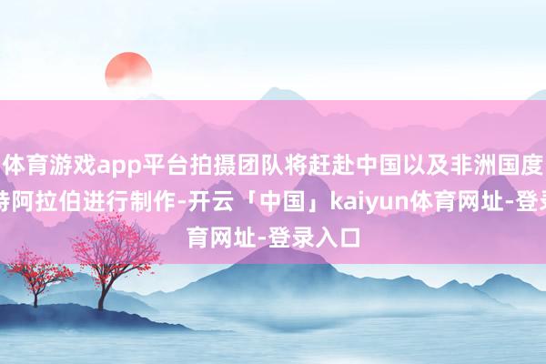 体育游戏app平台拍摄团队将赶赴中国以及非洲国度和沙特阿拉伯进行制作-开云「中国」kaiyun体育网址-登录入口