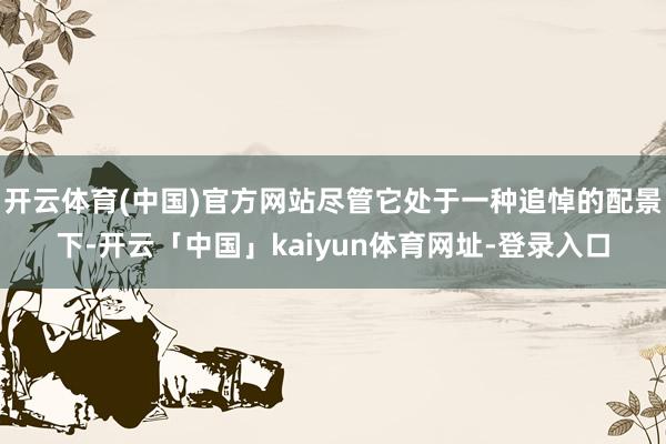 开云体育(中国)官方网站尽管它处于一种追悼的配景下-开云「中国」kaiyun体育网址-登录入口