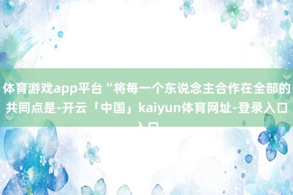 体育游戏app平台“将每一个东说念主合作在全部的共同点是-开云「中国」kaiyun体育网址-登录入口