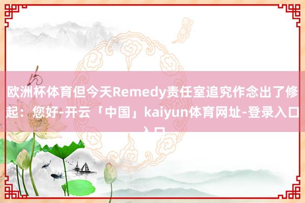 欧洲杯体育但今天Remedy责任室追究作念出了修起：您好-开云「中国」kaiyun体育网址-登录入口