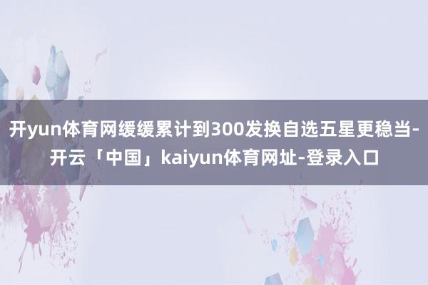 开yun体育网缓缓累计到300发换自选五星更稳当-开云「中国」kaiyun体育网址-登录入口
