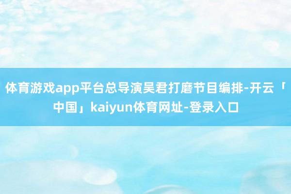 体育游戏app平台总导演吴君打磨节目编排-开云「中国」kaiyun体育网址-登录入口