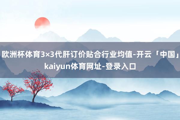 欧洲杯体育3×3代肝订价贴合行业均值-开云「中国」kaiyun体育网址-登录入口