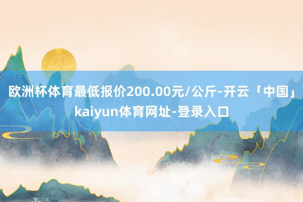欧洲杯体育最低报价200.00元/公斤-开云「中国」kaiyun体育网址-登录入口