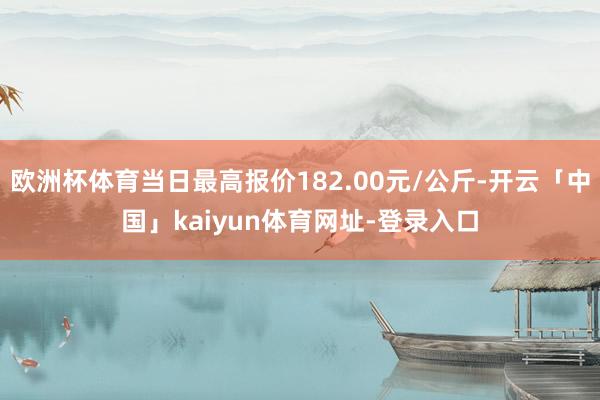 欧洲杯体育当日最高报价182.00元/公斤-开云「中国」kaiyun体育网址-登录入口