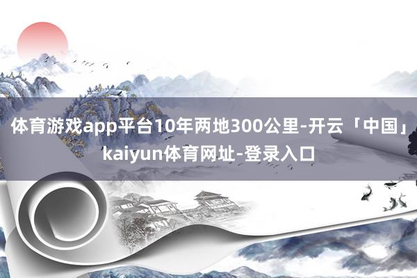 体育游戏app平台10年两地300公里-开云「中国」kaiyun体育网址-登录入口