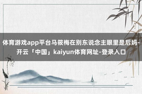 体育游戏app平台马筱梅在别东说念主眼里是后妈-开云「中国」kaiyun体育网址-登录入口