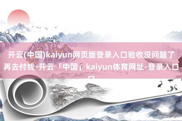 开云(中国)kaiyun网页版登录入口验收没问题了再去付钱-开云「中国」kaiyun体育网址-登录入口