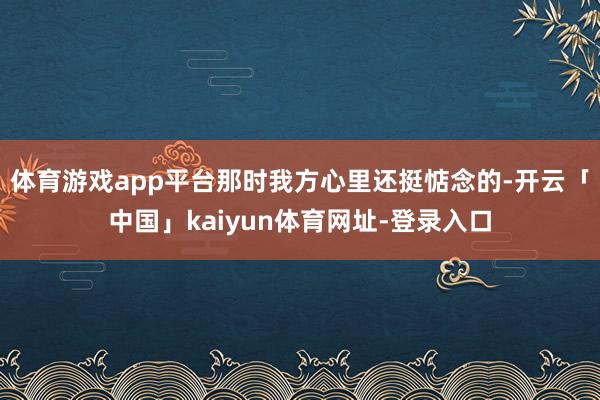 体育游戏app平台那时我方心里还挺惦念的-开云「中国」kaiyun体育网址-登录入口