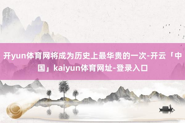 开yun体育网将成为历史上最华贵的一次-开云「中国」kaiyun体育网址-登录入口