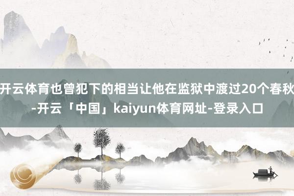 开云体育也曾犯下的相当让他在监狱中渡过20个春秋-开云「中国」kaiyun体育网址-登录入口