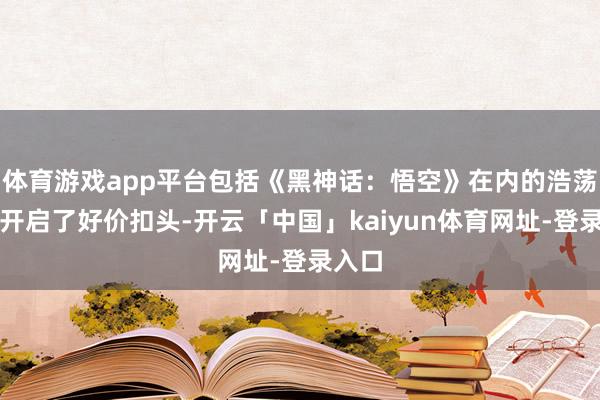 体育游戏app平台包括《黑神话:悟空》在内的浩荡大作开启了好价扣头-开云「中国」kaiyun体育网址-登录入口