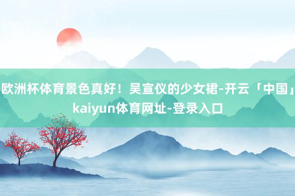 欧洲杯体育景色真好！吴宣仪的少女裙-开云「中国」kaiyun体育网址-登录入口