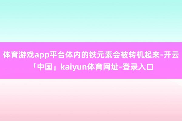 体育游戏app平台体内的铁元素会被转机起来-开云「中国」kaiyun体育网址-登录入口