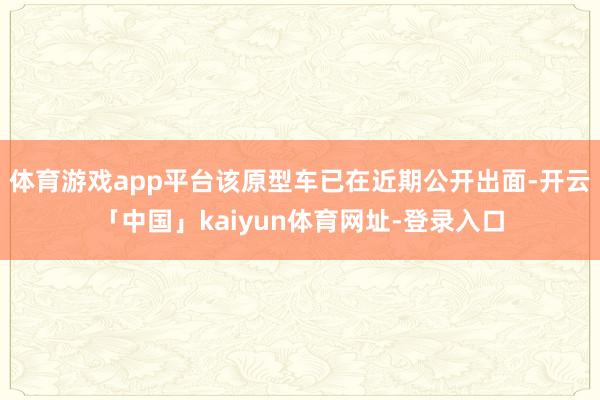 体育游戏app平台该原型车已在近期公开出面-开云「中国」kaiyun体育网址-登录入口