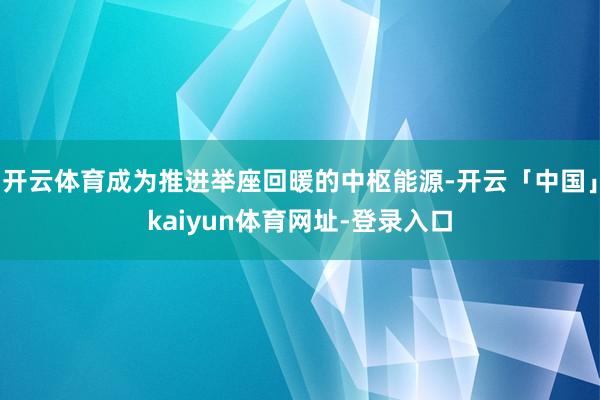 开云体育成为推进举座回暖的中枢能源-开云「中国」kaiyun体育网址-登录入口