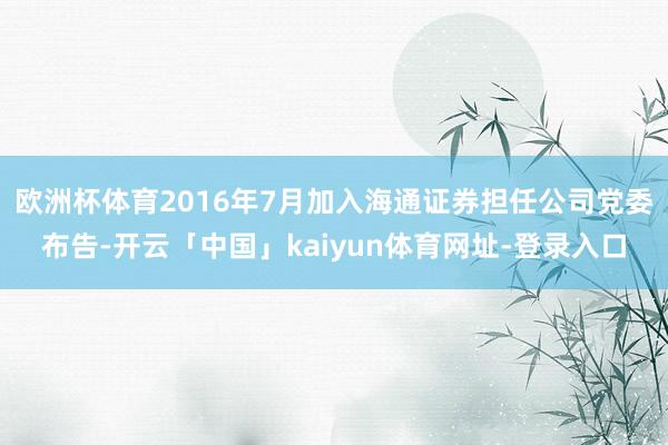 欧洲杯体育2016年7月加入海通证券担任公司党委布告-开云「中国」kaiyun体育网址-登录入口