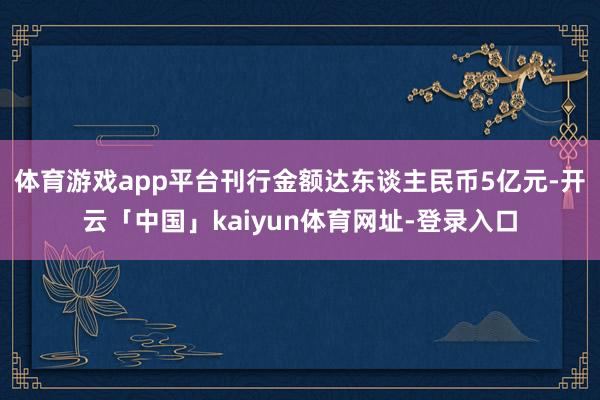 体育游戏app平台刊行金额达东谈主民币5亿元-开云「中国」kaiyun体育网址-登录入口