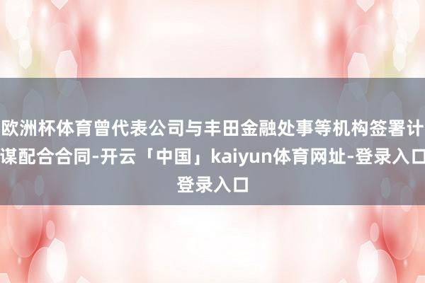 欧洲杯体育曾代表公司与丰田金融处事等机构签署计谋配合合同-开云「中国」kaiyun体育网址-登录入口