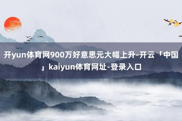 开yun体育网900万好意思元大幅上升-开云「中国」kaiyun体育网址-登录入口