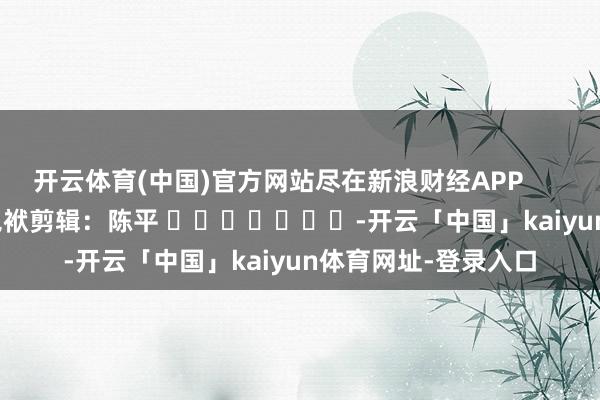 开云体育(中国)官方网站尽在新浪财经APP            						包袱剪辑：陈平 							-开云「中国」kaiyun体育网址-登录入口